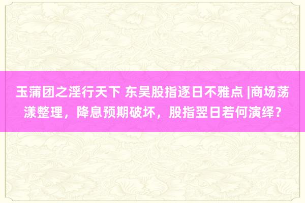 玉蒲团之淫行天下 东吴股指逐日不雅点 |商场荡漾整理，降息预期破坏，股指翌日若何演绎？