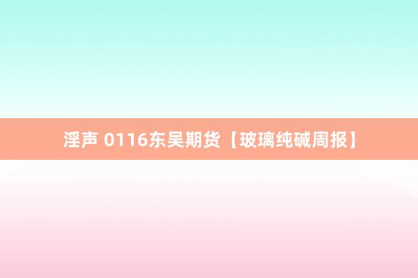 淫声 0116东吴期货【玻璃纯碱周报】
