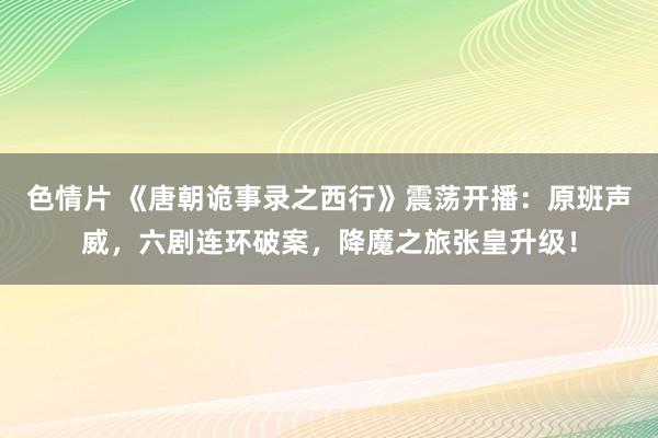 色情片 《唐朝诡事录之西行》震荡开播:原班声威,六剧连环破案,降魔之旅张皇升级!