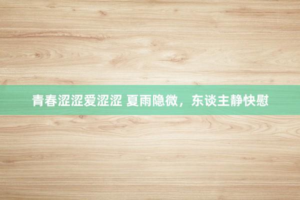 青春涩涩爱涩涩 夏雨隐微，东谈主静快慰