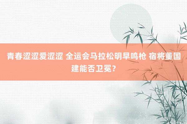 青春涩涩爱涩涩 全运会马拉松明早鸣枪 宿将董国建能否卫冕？