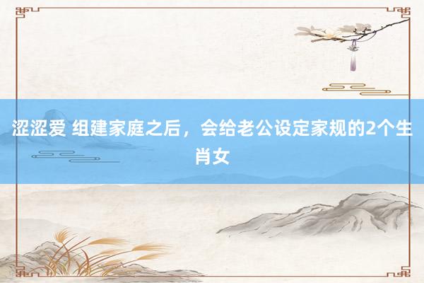 涩涩爱 组建家庭之后，会给老公设定家规的2个生肖女