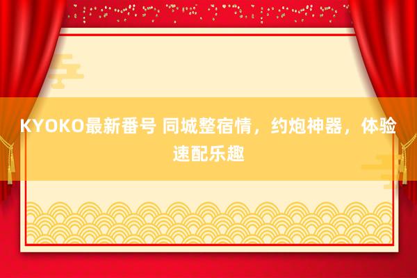 KYOKO最新番号 同城整宿情，约炮神器，体验速配乐趣