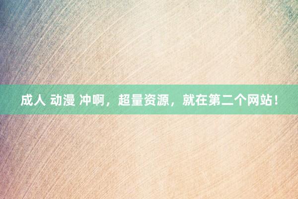 成人 动漫 冲啊，超量资源，就在第二个网站！