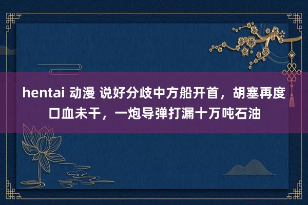hentai 动漫 说好分歧中方船开首，胡塞再度口血未干，一炮导弹打漏十万吨石油