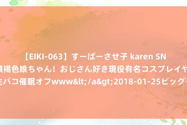 【EIKI-063】すーぱーさせ子 karen SNS炎上騒動でお馴染みのハーフ顔褐色娘ちゃん！おじさん好き現役有名コスプレイヤーの妊娠中出し生パコ催眠オフwww</a>2018-01-25ビッグモーカル&$EIKI119分钟 中国舟师两艘052D，全球巡游，终年不归家究竟忙于何事