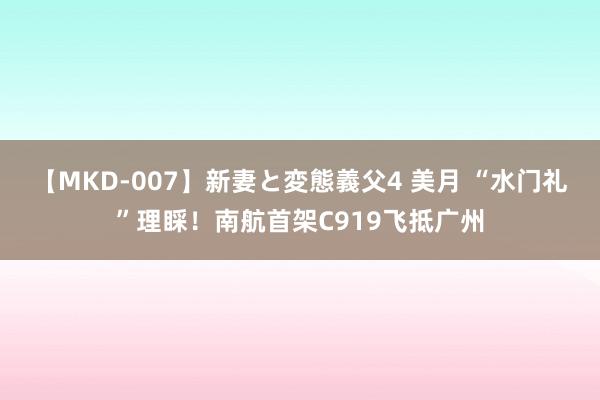 【MKD-007】新妻と変態義父4 美月 “水门礼”理睬！南航首架C919飞抵广州