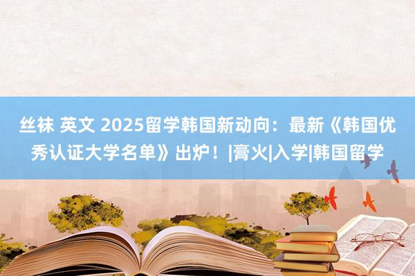 丝袜 英文 2025留学韩国新动向：最新《韩国优秀认证大学名单》出炉！|膏火|入学|韩国留学
