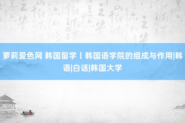 萝莉爱色网 韩国留学丨韩国语学院的组成与作用|韩语|白话|韩国大学