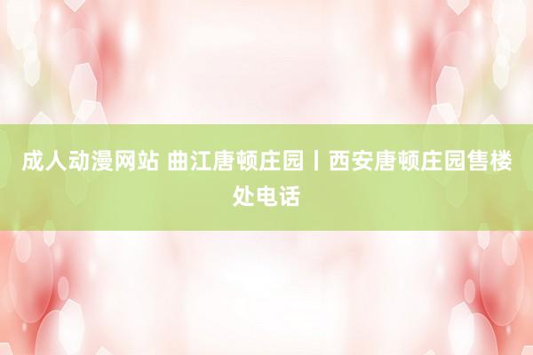 成人动漫网站 曲江唐顿庄园丨西安唐顿庄园售楼处电话