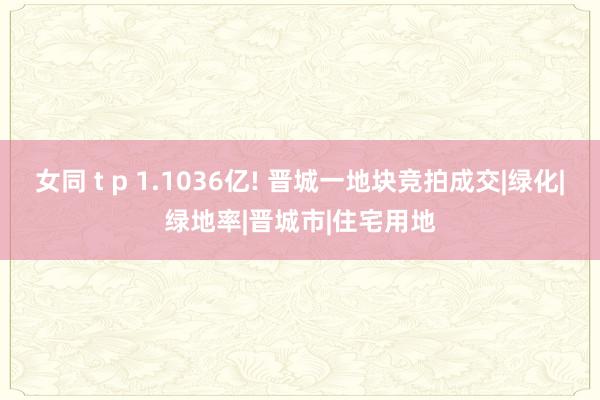 女同 t p 1.1036亿! 晋城一地块竞拍成交|绿化|绿地率|晋城市|住宅用地