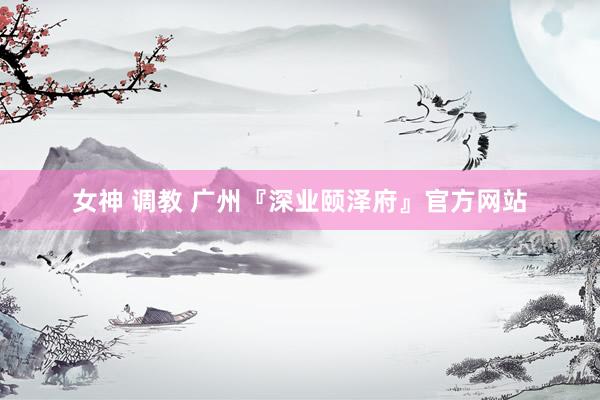 女神 调教 广州『深业颐泽府』官方网站
