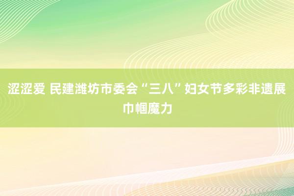 涩涩爱 民建潍坊市委会“三八”妇女节多彩非遗展巾帼魔力