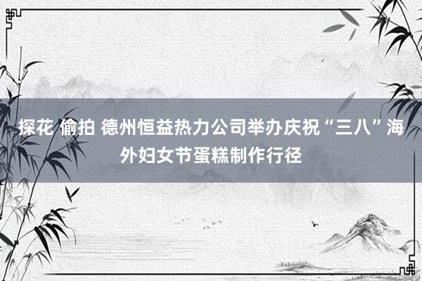 探花 偷拍 德州恒益热力公司举办庆祝“三八”海外妇女节蛋糕制作行径