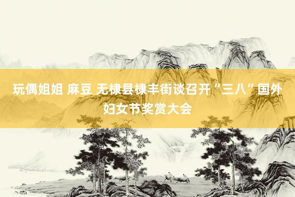 玩偶姐姐 麻豆 无棣县棣丰街谈召开“三八”国外妇女节奖赏大会