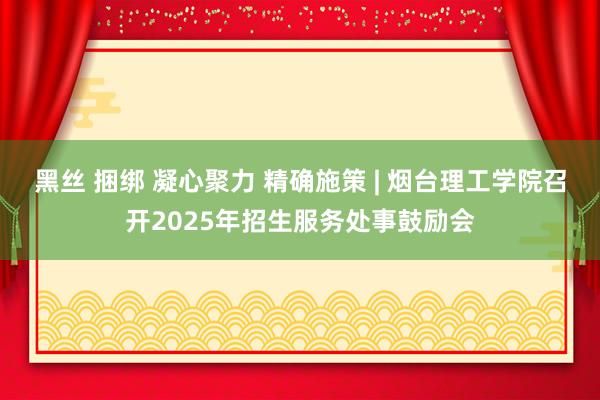 黑丝 捆绑 凝心聚力 精确施策 | 烟台理工学院召开2025年招生服务处事鼓励会