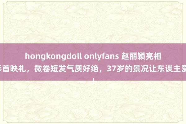hongkongdoll onlyfans 赵丽颖亮相电影首映礼，微卷短发气质好绝，37岁的景况让东谈主爱护！