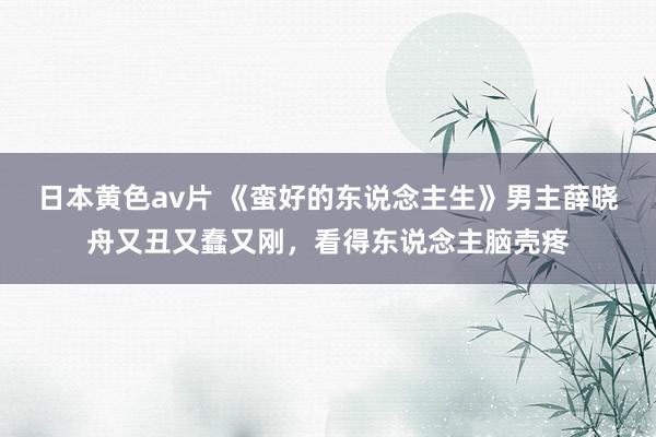 日本黄色av片 《蛮好的东说念主生》男主薛晓舟又丑又蠢又刚，看得东说念主脑壳疼