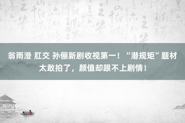 翁雨澄 肛交 孙俪新剧收视第一！“潜规矩”题材太敢拍了，颜值却跟不上剧情！