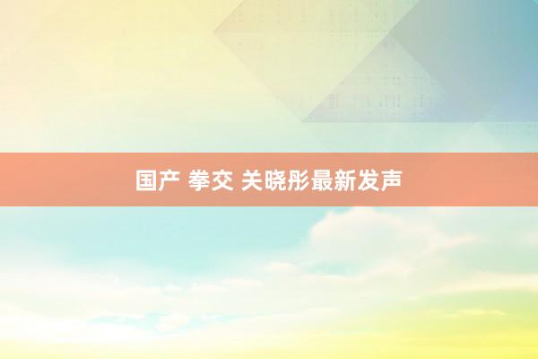 国产 拳交 关晓彤最新发声