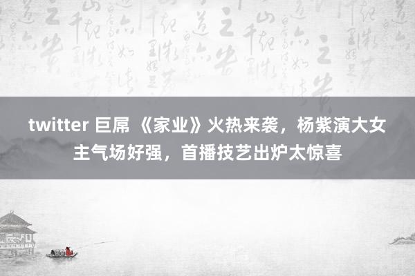 twitter 巨屌 《家业》火热来袭，杨紫演大女主气场好强，首播技艺出炉太惊喜