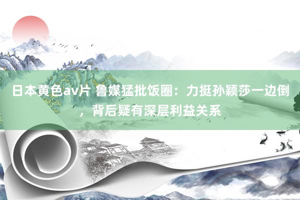 日本黄色av片 鲁媒猛批饭圈：力挺孙颖莎一边倒，背后疑有深层利益关系