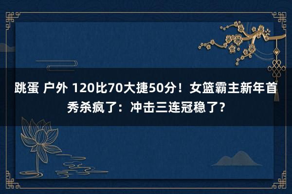 跳蛋 户外 120比70大捷50分！女篮霸主新年首秀杀疯了：冲击三连冠稳了？