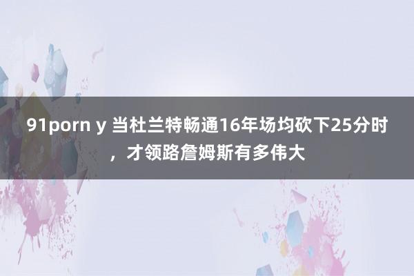 91porn y 当杜兰特畅通16年场均砍下25分时，才领路詹姆斯有多伟大