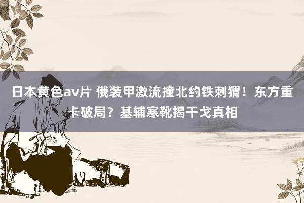 日本黄色av片 俄装甲激流撞北约铁刺猬！东方重卡破局？基辅寒靴揭干戈真相
