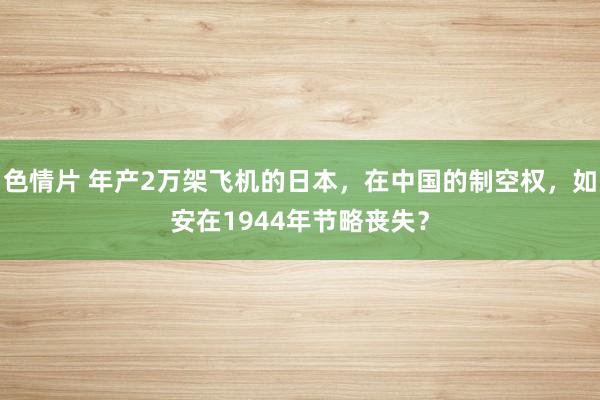 色情片 年产2万架飞机的日本，在中国的制空权，如安在1944年节略丧失？