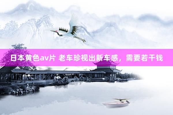 日本黄色av片 老车珍视出新车感，需要若干钱