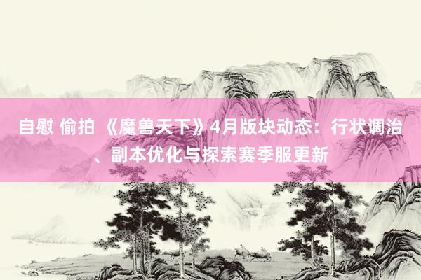 自慰 偷拍 《魔兽天下》4月版块动态：行状调治、副本优化与探索赛季服更新