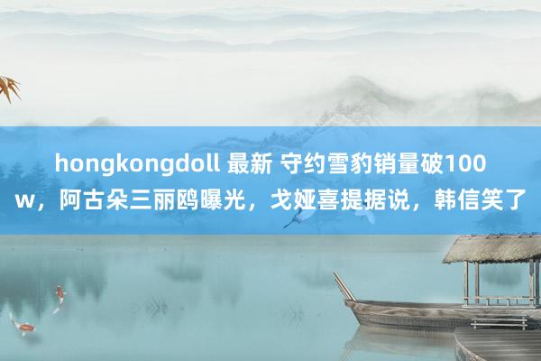 hongkongdoll 最新 守约雪豹销量破100w，阿古朵三丽鸥曝光，戈娅喜提据说，韩信笑了