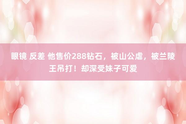 眼镜 反差 他售价288钻石，被山公虐，被兰陵王吊打！却深受妹子可爱