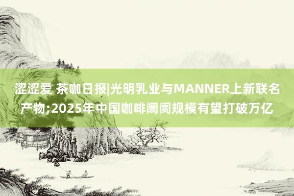 涩涩爱 茶咖日报|光明乳业与MANNER上新联名产物;2025年中国咖啡阛阓规模有望打破万亿