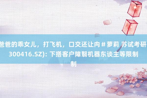 爸爸的乖女儿，打飞机，口交还让禸＃萝莉 苏试考研(300416.SZ): 下搭客户障翳机器东谈主等限制