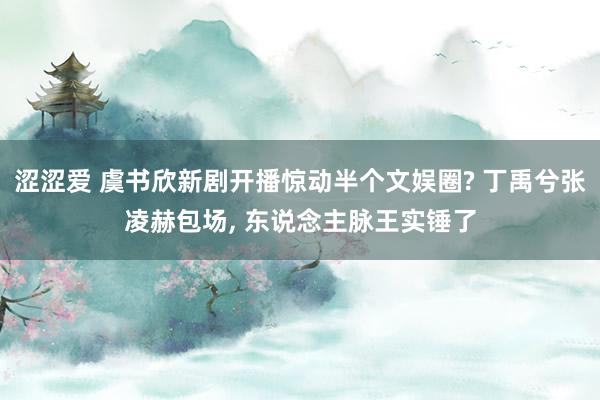 涩涩爱 虞书欣新剧开播惊动半个文娱圈? 丁禹兮张凌赫包场， 东说念主脉王实锤了