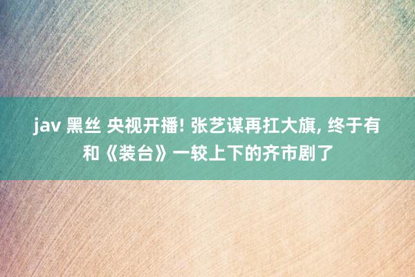 jav 黑丝 央视开播! 张艺谋再扛大旗， 终于有和《装台》一较上下的齐市剧了