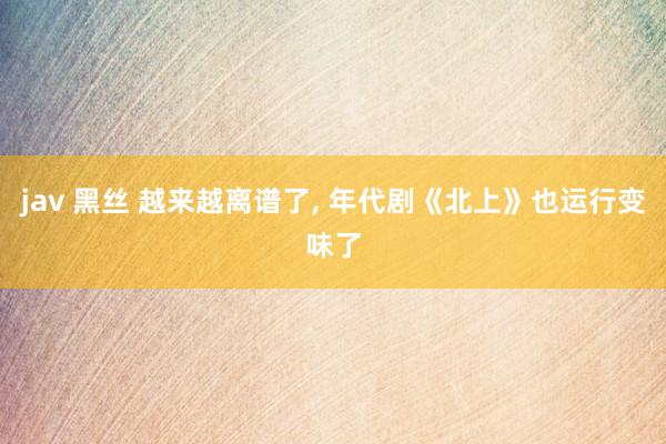 jav 黑丝 越来越离谱了， 年代剧《北上》也运行变味了