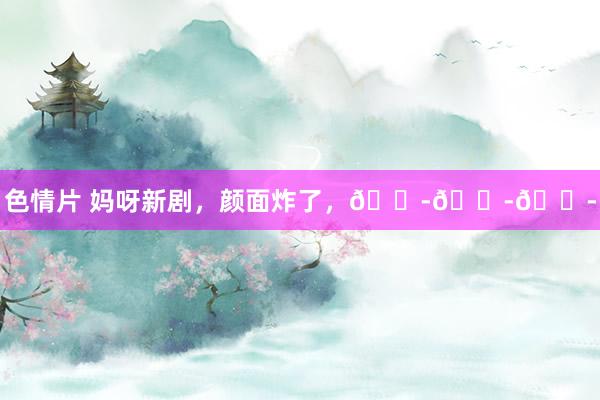 色情片 妈呀新剧,颜面炸了,😭😭😭