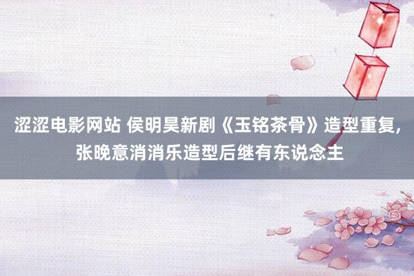 涩涩电影网站 侯明昊新剧《玉铭茶骨》造型重复， 张晚意消消乐造型后继有东说念主
