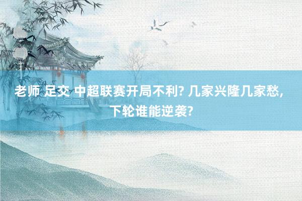 老师 足交 中超联赛开局不利? 几家兴隆几家愁， 下轮谁能逆袭?