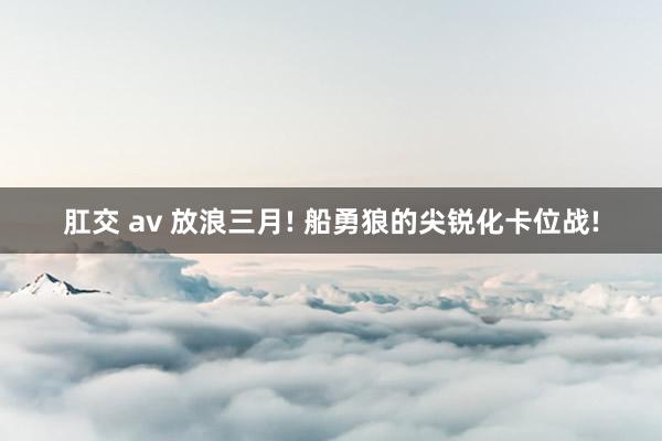 肛交 av 放浪三月! 船勇狼的尖锐化卡位战!