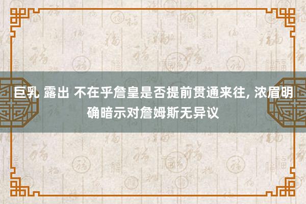 巨乳 露出 不在乎詹皇是否提前贯通来往， 浓眉明确暗示对詹姆斯无异议