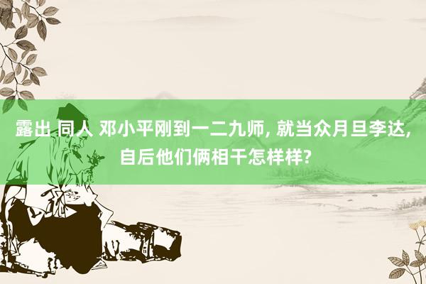 露出 同人 邓小平刚到一二九师， 就当众月旦李达， 自后他们俩相干怎样样?