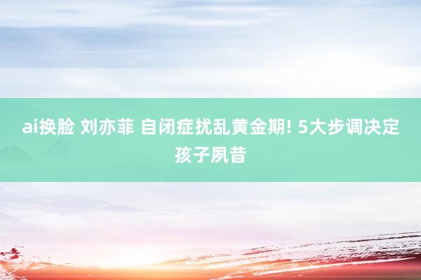 ai换脸 刘亦菲 自闭症扰乱黄金期! 5大步调决定孩子夙昔