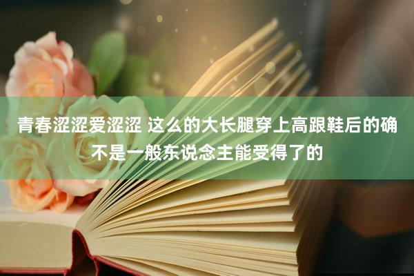 青春涩涩爱涩涩 这么的大长腿穿上高跟鞋后的确不是一般东说念主能受得了的