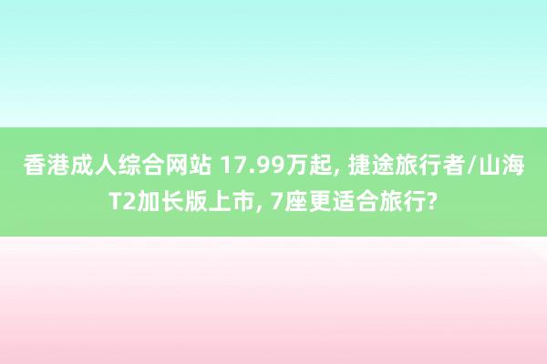 香港成人综合网站 17.99万起， 捷途旅行者/山海T2加长版上市， 7座更适合旅行?