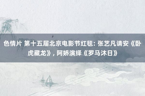 色情片 第十五届北京电影节红毯: 张艺凡请安《卧虎藏龙》， 阿娇演绎《罗马沐日》