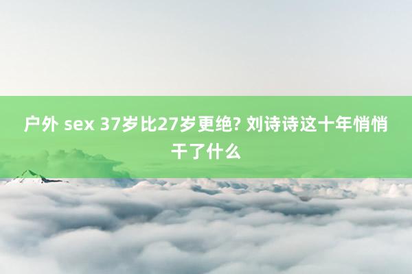 户外 sex 37岁比27岁更绝? 刘诗诗这十年悄悄干了什么